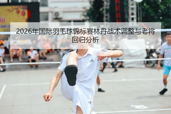 2026年国际羽毛球锦标赛林丹战术调整与老将回归分析