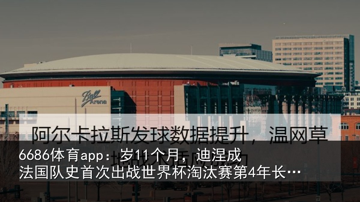 6686体育app：岁11个月，迪涅成法国队史首次出战世界杯淘汰赛第4年长球员