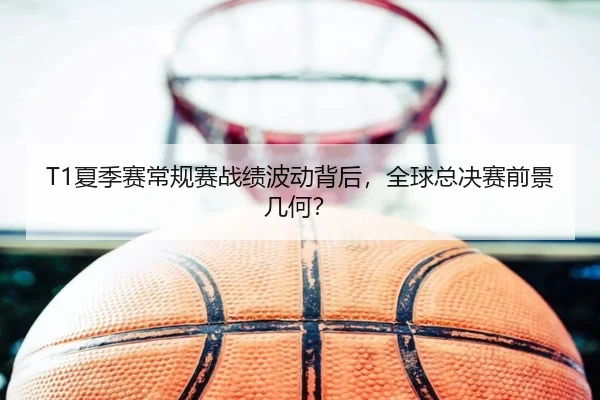 T1夏季赛常规赛战绩波动背后，全球总决赛前景几何？