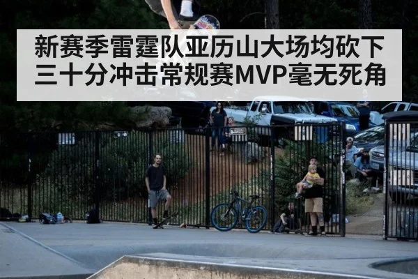 新赛季雷霆队亚历山大场均砍下三十分冲击常规赛MVP毫无死角